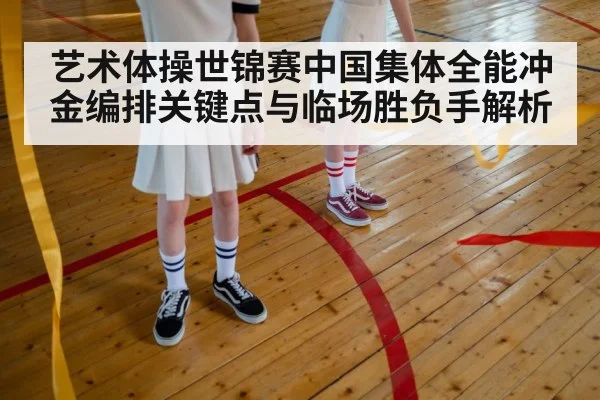 艺术体操世锦赛中国集体全能冲金编排关键点与临场胜负手解析