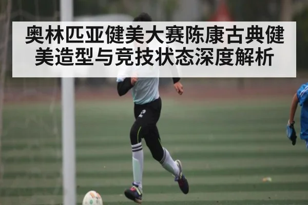 奥林匹亚健美大赛陈康古典健美造型与竞技状态深度解析