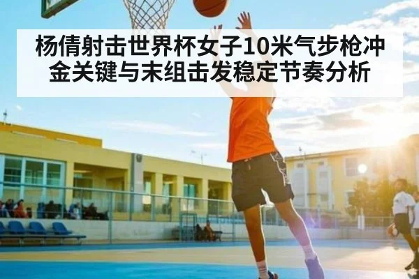 杨倩射击世界杯女子10米气步枪冲金关键与末组击发稳定节奏分析
