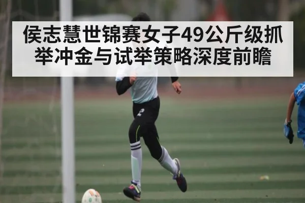 侯志慧世锦赛女子49公斤级抓举冲金与试举策略深度前瞻