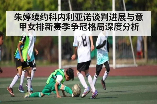 朱婷续约科内利亚诺谈判进展与意甲女排新赛季争冠格局深度分析