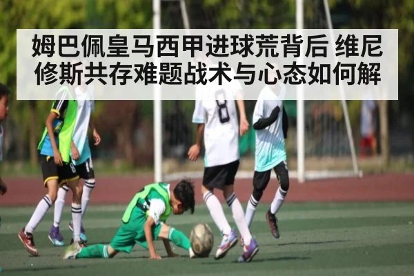 姆巴佩皇马西甲进球荒背后 维尼修斯共存难题战术与心态如何解
