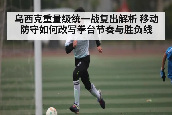 乌西克重量级统一战复出解析 移动防守如何改写拳台节奏与胜负线