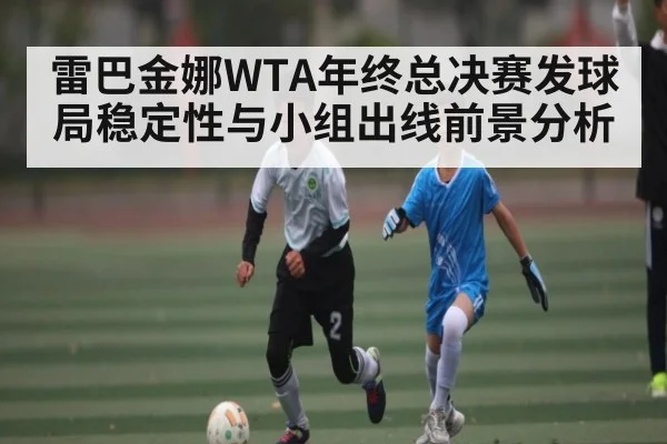 雷巴金娜WTA年终总决赛发球局稳定性与小组出线前景分析(kaiyun)